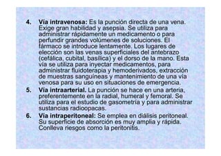 4. Vía intravenosa: Es la punción directa de una vena.
Exige gran habilidad y asepsia. Se utiliza para
administrar rápidamente un medicamento o para
perfundir grandes volúmenes de soluciones. El
fármaco se introduce lentamente. Los lugares de
elección son las venas superficiales del antebrazo
(cefálica, cubital, basílica) y el dorso de la mano. Esta
vía se utiliza para inyectar medicamentos, para
administrar fluidoterapia y hemoderivados, extracción
de muestras sanguíneas y mantenimiento de una vía
venosa para su uso en situaciones de emergencia.
5. Vía intraarterial. La punción se hace en una arteria,
preferentemente en la radial, humeral y femoral. Se
utiliza para el estudio de gasometría y para administrar
sustancias radioopacas.
6. Vía intraperitoneal: Se emplea en diálisis peritoneal.
Su superficie de absorción es muy amplia y rápida.
Conlleva riesgos como la peritonitis.
 