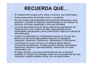 El medicamento puede curar, aliviar o prevenir una enfermedad.
Suele componerse de principio activo y excipiente.
No solo existen especialidades farmacéuticas fabricados a nivel
industrial. También se elaboran medicamentos en las oficinas de
farmacia: fórmulas magistrales y fórmulas oficinales.
La forma farmacéutica es la forma externa de presentación del
medicamento y hay multitud de ellas. Dependiendo de las
necesidades del paciente y de la prescripción médica se utilizará la
más adecuada.
Cuando se administra un medicamento sea por la vía que sea,
tendrá una farmacocinética determinada en el organismo:
Liberación, Absorción, Distribución, Metabolismo y Eliminación
Los fármacos no son inocuos y no siempre tienen efectos
únicamente beneficiosos. Pueden producir efectos secundarios,
reacciones adversas, hipersensibilidad, interacción con otros
compuestos, etc.
Al haber distintas vías para la administración de un fármaco
posibilita un margen de maniobra mayor en el supuesto de que sea
imposible o desaconsejable utilizar una vía determinada.
 
