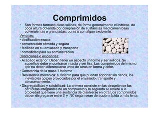 Comprimidos
Son formas farmacéuticas sólidas, de forma generalmente cilíndricas, de
poca altura obtenida por compresión de sustancias medicamentosas
pulverulentas o granuladas, puras o con algún excipiente.
Ventajas:
Condiciones o exigencias:
superficie debe encontrarse intacta y ser lisa. Los comprimidos del mismo
tipo no deben diferenciarse unos de otros en forma y color.
inevitables golpes provocados por el envasado, transporte y
almacenamiento.
partículas integrantes de un compuesto y la segunda se refiere a la
propiedad que tiene una sustancia de disolverse en otra Los comprimidos
deben disgregarse entre 5' y 15', según sean de acción rápida o más lenta.
 