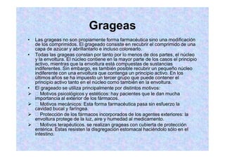 Grageas
Las grageas no son propiamente forma farmacéutica sino una modificación
de los comprimidos. El grageado consiste en recubrir el comprimido de una
capa de azúcar y abrillantarlo e incluso colorearlo.
Todas las grageas constan por tanto por lo menos de dos partes, el núcleo
y la envoltura. El núcleo contiene en la mayor parte de los casos el principio
activo, mientras que la envoltura está compuestas de sustancias
indiferentes. Sin embargo, es también posible recubrir un pequeño núcleo
indiferente con una envoltura que contenga un principio activo. En los
últimos años se ha impuesto un tercer grupo que puede contener el
principio activo tanto en el núcleo como también en la envoltura.
El grageado se utiliza principalmente por distintos motivos:
Motivos psicológicos y estéticos: hay pacientes que le dan mucha
importancia al exterior de los fármacos.
Motivos mecánicos: Esta forma farmacéutica pasa sin esfuerzo la
cavidad bucal y faríngea.
Protección de los fármacos incorporados de los agentes exteriores: la
envoltura protege de la luz, aire y humedad al medicamento.
Motivos terapéuticos. se realizan grageas con cubierta de protección
entérica. Estas resisten la disgregación estomacal haciéndolo sólo en el
intestino.
 