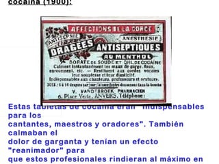 Tableta de cocaína (1900):                                                                       Estas tabletas de cocaína eran "Indispensables para los  cantantes, maestros y oradores". También calmaban el  dolor de garganta y tenían un efecto "reanimador" para  que estos profesionales rindieran al máximo en sus  performances . 
