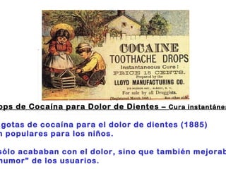 "Drops de Cocaína para Dolor de Dientes –  Cura instantánea " :                                                                      Las gotas de cocaína para el dolor de dientes (1885)  eran populares para los niños.  No sólo acababan con el dolor, sino que también mejoraban  el "humor" de los usuarios. 