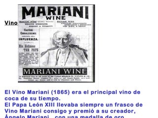 Vino Mariani:                                                     El Vino Mariani (1865) era el principal vino de coca de su tiempo.  El Papa León XIII llevaba siempre un frasco de Vino Mariani consigo y premió a su creador, Ángelo Mariani,  con una medalla de oro. 