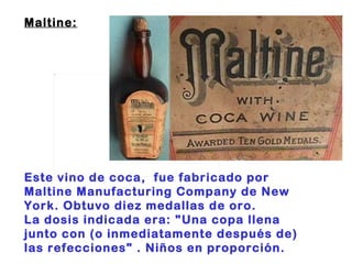 Maltine:                                                                     Este vino de coca,  fue fabricado por Maltine Manufacturing Company de New York. Obtuvo diez medallas de oro. La dosis indicada era: "Una copa llena junto con (o inmediatamente después de) las refecciones" . Niños en proporción. 