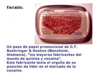 Ferratin:                                                                       Un peso de papel promocional de C.F. Boehringer & Soehne (Mannheim, Alemania), "los mayores fabricantes del mundo de quinina y cocaína".  Este fabricante tenía el orgullo de su posición de líder en el mercado de la cocaína. 