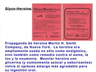 Glyco-Heroína:                                                                        Propaganda de heroína Martin H. Smith Company, de Nueva York.  La heroína era ampliamente usada no sólo como analgésico, sino también como remedio contra el asma, la tos y la neumonía.  Mezclar heroína con glicerina (y comúnmente azúcar y saborizantes) volvía al opiáceo amargo más agradable para su ingestión oral. 