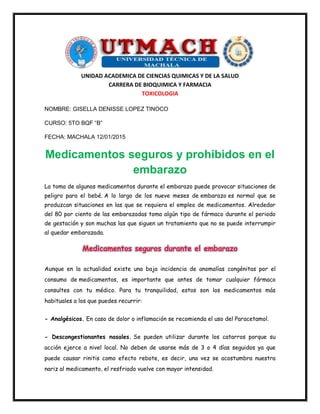 UNIDAD ACADEMICA DE CIENCIAS QUIMICAS Y DE LA SALUD
CARRERA DE BIOQUIMICA Y FARMACIA
TOXICOLOGIA
NOMBRE: GISELLA DENISSE LOPEZ TINOCO
CURSO: 5TO BQF “B”
FECHA: MACHALA 12/01/2015
Medicamentos seguros y prohibidos en el
embarazo
La toma de algunos medicamentos durante el embarazo puede provocar situaciones de
peligro para el bebé. A lo largo de los nueve meses de embarazo es normal que se
produzcan situaciones en las que se requiera el empleo de medicamentos. Alrededor
del 80 por ciento de las embarazadas toma algún tipo de fármaco durante el periodo
de gestación y son muchas las que siguen un tratamiento que no se puede interrumpir
al quedar embarazada.
Medicamentos seguros durante el embarazo
Aunque en la actualidad existe una baja incidencia de anomalías congénitas por el
consumo de medicamentos, es importante que antes de tomar cualquier fármaco
consultes con tu médico. Para tu tranquilidad, estos son los medicamentos más
habituales a los que puedes recurrir:
- Analgésicos. En caso de dolor o inflamación se recomienda el uso del Paracetamol.
- Descongestionantes nasales. Se pueden utilizar durante los catarros porque su
acción ejerce a nivel local. No deben de usarse más de 3 o 4 días seguidos ya que
puede causar rinitis como efecto rebote, es decir, una vez se acostumbra nuestra
nariz al medicamento, el resfriado vuelve con mayor intensidad.
 