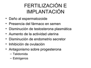 FERTILIZACIÓN E
IMPLANTACIÓN
• Daño al espermatozoide
• Presencia del fármaco en semen
• Disminución de testosterona plasmática
• Aumento de la actividad uterina
• Disminución de endometrio secretor
• Inhibición de ovulación
• Antagonismo sobre progesterona
– Talidomida
– Estrógenos
 