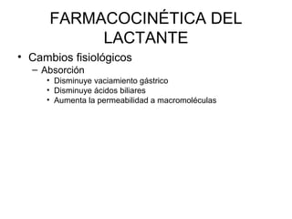FARMACOCINÉTICA DEL
LACTANTE
• Cambios fisiológicos
– Absorción
• Disminuye vaciamiento gástrico
• Disminuye ácidos biliares
• Aumenta la permeabilidad a macromoléculas
 