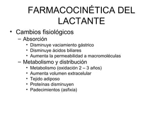FARMACOCINÉTICA DEL
LACTANTE
• Cambios fisiológicos
– Absorción
• Disminuye vaciamiento gástrico
• Disminuye ácidos biliares
• Aumenta la permeabilidad a macromoléculas
– Metabolismo y distribución
• Metabolismo (oxidación 2 – 3 años)
• Aumenta volumen extracelular
• Tejido adiposo
• Proteínas disminuyen
• Padecimientos (asfixia)
 