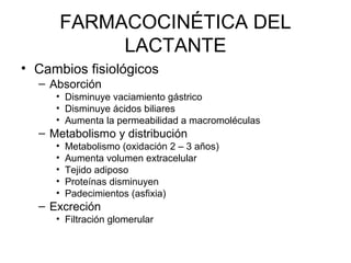 FARMACOCINÉTICA DEL
LACTANTE
• Cambios fisiológicos
– Absorción
• Disminuye vaciamiento gástrico
• Disminuye ácidos biliares
• Aumenta la permeabilidad a macromoléculas
– Metabolismo y distribución
• Metabolismo (oxidación 2 – 3 años)
• Aumenta volumen extracelular
• Tejido adiposo
• Proteínas disminuyen
• Padecimientos (asfixia)
– Excreción
• Filtración glomerular
 