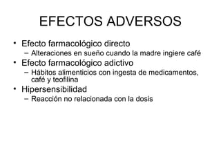 EFECTOS ADVERSOS
• Efecto farmacológico directo
– Alteraciones en sueño cuando la madre ingiere café
• Efecto farmacológico adictivo
– Hábitos alimenticios con ingesta de medicamentos,
café y teofilina
• Hipersensibilidad
– Reacción no relacionada con la dosis
 