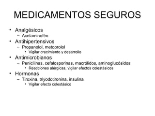 MEDICAMENTOS SEGUROS
• Analgésicos
– Acetaminofén
• Antihipertensivos
– Propanolol, metoprolol
• Vigilar crecimiento y desarrollo
• Antimicrobianos
– Penicilinas, cefalosporinas, macrólidos, aminoglucósidos
• Reacciones alérgicas, vigilar efectos colestásicos
• Hormonas
– Tiroxina, triyodotironina, insulina
• Vigilar efecto colestásico
 