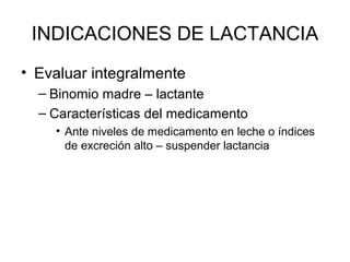 INDICACIONES DE LACTANCIA
• Evaluar integralmente
– Binomio madre – lactante
– Características del medicamento
• Ante niveles de medicamento en leche o índices
de excreción alto – suspender lactancia
 