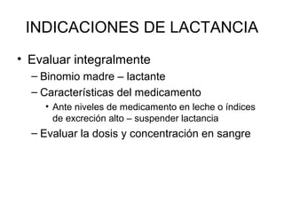 INDICACIONES DE LACTANCIA
• Evaluar integralmente
– Binomio madre – lactante
– Características del medicamento
• Ante niveles de medicamento en leche o índices
de excreción alto – suspender lactancia
– Evaluar la dosis y concentración en sangre
 