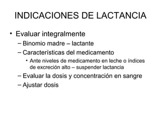 INDICACIONES DE LACTANCIA
• Evaluar integralmente
– Binomio madre – lactante
– Características del medicamento
• Ante niveles de medicamento en leche o índices
de excreción alto – suspender lactancia
– Evaluar la dosis y concentración en sangre
– Ajustar dosis
 