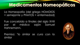 La Homeopatía (del griego HOMOIOS
= semejante y PHATOS = enfermedad)
Fue concebida a finales del siglo XVIII
por el médico sajón Samuel
Hahnemann.
Premisa: "lo similar se cura con lo
similar
 