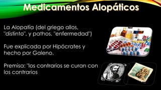La Alopatía (del griego allos,
"distinto", y pathos, "enfermedad")
Fue explicada por Hipócrates y
hecho por Galeno.
Premisa: "los contrarios se curan con
los contrarios
 