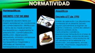 Homeopáticos:
DECRETO 1737 DE 2005
El presente decreto tiene por
objeto establecer las condiciones
de comercialización, distribución
y venta de los medicamentos
homeopáticos y reglamentar la
preparación, comercialización,
distribución, dispensación,
etiquetado, rotulado y empaque
de los medicamentos
homeopáticos magistrales y
oficinales en farmacias
homeopáticas a nivel nacional.
Alopáticos
Decreto 677 de 1995
Ámbito de aplicación. Las disposiciones
contenidas en el presente Decreto
regulan parcialmente el régimen de
registros y licencias, control de calidad y
vigilancia sanitaria de los
medicamentos cosméticos,
preparaciones farmacéuticas a base de
recursos naturales, productos de aseo,
higiene y limpieza y otros productos de
uso doméstico en lo referente a la
producción, procesamiento, envase,
expendio, importación, exportación y
comercialización.
 