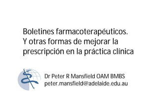 Boletines farmacoterapéuticos.
Y otras formas de mejorar la
prescripción en la práctica clínica

      Dr Peter R Mansfield OAM BMBS
      peter.mansfield@adelaide.edu.au