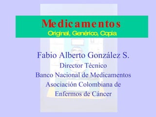 Medicamentos Original, Genérico, Copia Fabio Alberto González S. Director Técnico Banco Nacional de Medicamentos Asociación Colombiana de Enfermos de Cáncer 