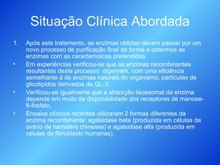 Situação Clínica Abordada Após este tratamento, as enzimas obtidas devem passar por um novo processo de purificação final de forma a obtermos as enzimas com as características pretendidas. Em experiências verificou-se que as enzimas recombinantes resultantes deste processo  digeriram, com uma eficiência semelhante à de enzimas naturais do organismo, partículas de glicolipidos derivados de GL-3. Verificou-se igualmente que a absorção lisossomal da enzima depende em muito da disponibilidade dos receptores de manose-6-fosfato. Ensaios clínicos recentes utilizaram 2 formas diferentes da enzima recombinante: agalsidase beta (produzida em células de ovário de hamsters chineses) e agalsidase alfa (produzida em células de fibroblasto humanas). 