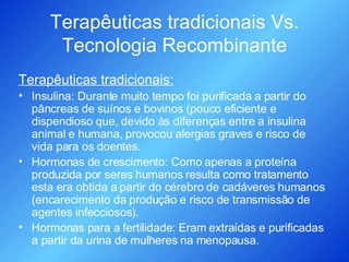 Terapêuticas tradicionais Vs. Tecnologia Recombinante Terapêuticas tradicionais: Insulina: Durante muito tempo foi purificada a partir do pâncreas de suínos e bovinos (pouco eficiente e dispendioso que, devido às diferenças entre a insulina animal e humana, provocou alergias graves e risco de vida para os doentes. Hormonas de crescimento: Como apenas a proteína produzida por seres humanos resulta como tratamento esta era obtida a partir do cérebro de cadáveres humanos (encarecimento da produção e risco de transmissão de agentes infecciosos). Hormonas para a fertilidade: Eram extraídas e purificadas a partir da urina de mulheres na menopausa. 