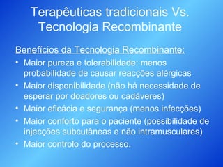 Terapêuticas tradicionais Vs. Tecnologia Recombinante Benefícios da Tecnologia Recombinante: Maior pureza e tolerabilidade: menos probabilidade de causar reacções alérgicas Maior disponibilidade (não há necessidade de esperar por doadores ou cadáveres) Maior eficácia e segurança (menos infecções) Maior conforto para o paciente (possibilidade de injecções subcutâneas e não intramusculares) Maior controlo do processo. 