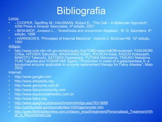 Bibliografia Livros: - COOPER, Geoffrey M.; HAUSMAN, Robert E., “The Cell – A Molecular Approach”, ASM Press e Sinauer Associates, 4ª edição, 2007 - BENUMOF, Jonason L. , “Anesthesia and uncommon diseases”, W. D. Saunders, 4ª edição, 1998 - HARRISON’S, “Principles of Internal Medicine”, Volume 2, McGraw-Hill, 12ª edição, 1991 Artigos: http://www.ncbi.nlm.nih.gov/entrez/query.fcgi?CMD=search&DB=pubmed- YASUNORI Chiba, HITOSHI Sakuraba, MASAHARU Kotani, RYOICHI Kase, KAZUO Kobayashi, MAKOTO Takeuchi, SATOSHI Ogasawara, YUTAKA Maruyama, TASUKU Nakajima, YUKI Takaoka and YOSHIFUMI Jigami , “ Production in yeast of  α-galactosidase A, a lysosomal enzyme applicable to enzyme replacement therapy for Fabry disease”, Maio 2002  Internet: http://www.google.com http://www.wikipedia.org http://www.genzyme.com.br http://www.fabrycommunity.com http://www.espacorealmedico.com.br http://www.fabry.org http://www.apagina.pt/arquivo/ImprimirArtigo.asp?ID=3689 http://usinfo.state.gov/journals/ites/1005/ijep/snyder.htm http://www.fertilidadeonline.com.br/latam_brazil/treatment/Personalised_Treatment/What_is_Recombinant.jsp 