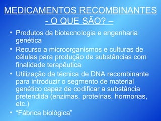 MEDICAMENTOS RECOMBINANTES - O QUE SÃO? –   Produtos da biotecnologia e engenharia genética Recurso a microorganismos e culturas de células para produção de substâncias com finalidade terapêutica Utilização da técnica de DNA recombinante para introduzir o segmento de material genético capaz de codificar a substância pretendida (enzimas, proteínas, hormonas, etc.) “ Fábrica biológica” 