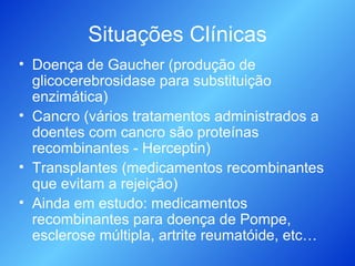 Situações Clínicas Doença de Gaucher (produção de glicocerebrosidase para substituição enzimática) Cancro (vários tratamentos administrados a doentes com cancro são proteínas recombinantes - Herceptin) Transplantes (medicamentos recombinantes que evitam a rejeição) Ainda em estudo: medicamentos recombinantes para doença de Pompe, esclerose múltipla, artrite reumatóide, etc… 