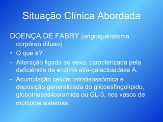 Situação Clínica Abordada DOENÇA DE FABRY  (angioqueratoma corpóreo difuso) O que é? Alteração ligada ao sexo, caracterizada pela deficiência da enzima alfa-galactosidase A. Acumulação celular intralisossómica e deposição generalizada do glicoesfingolípido, globotriasosilceramida ou GL-3, nos vasos de múltiplos sistemas . 