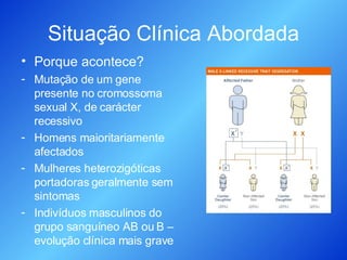 Situação Clínica Abordada Porque acontece? Mutação de um gene presente no cromossoma sexual X, de carácter recessivo Homens maioritariamente afectados Mulheres heterozigóticas portadoras geralmente sem sintomas Indivíduos masculinos do grupo sanguíneo AB ou B – evolução clínica mais grave 