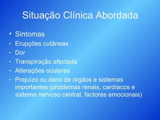 Situação Clínica Abordada Sintomas Erupções cutâneas Dor Transpiração afectada Alterações oculares Prejuízo ou dano de órgãos e sistemas importantes (problemas renais, cardíacos e sistema nervoso central, factores emocionais) 