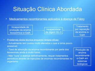Situação Clínica Abordada Medicamentos recombinantes aplicados à doença de Fabry Problemas desta técnica enquanto terapia eficaz: - Actualmente tem custos muito elevados o que a torna pouco acessível; - Taxa de absorção da enzima recombinante por parte dos lisossomas ainda é muito baixa; - Não “cura” a doença definitivamente, requer tratamentos periódicos através de injecções de enzimas recombinantes no organismo Incapacidade de produção da enzima lisossómica  α -GalA Incapacidade de digerir GL-3 Tratamento por reposição da enzima  α -GalA Produção de enzima recombinante  α -GalA em sistemas biológicos 