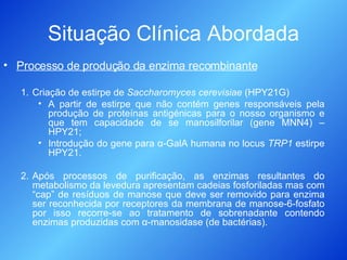 Situação Clínica Abordada Processo de produção da enzima recombinante Criação de estirpe de  Saccharomyces cerevisiae  (HPY21G) A partir de estirpe que não contém genes responsáveis pela produção de proteínas antigénicas para o nosso organismo e que tem capacidade de se manosilforilar (gene MNN4) – HPY21; Introdução do gene para  α -GalA humana no locus  TRP1  estirpe HPY21. Após processos de purificação, as enzimas resultantes do metabolismo da levedura apresentam cadeias fosforiladas mas com “cap” de resíduos de manose que deve ser removido para enzima ser reconhecida por receptores da membrana de manose-6-fosfato por isso recorre-se ao tratamento de sobrenadante contendo enzimas produzidas com  α -manosidase (de bactérias). 