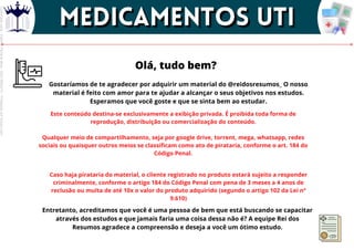 Olá, tudo bem?
Gostaríamos de te agradecer por adquirir um material do @reidosresumos_ O nosso
material é feito com amor para te ajudar a alcançar o seus objetivos nos estudos.
Esperamos que você goste e que se sinta bem ao estudar.
Este conteúdo destina-se exclusivamente a exibição privada. É proibida toda forma de
reprodução, distribuição ou comercialização do conteúdo.
Qualquer meio de compartilhamento, seja por google drive, torrent, mega, whatsapp, redes
sociais ou quaisquer outros meios se classificam como ato de pirataria, conforme o art. 184 do
Código Penal.
Caso haja pirataria do material, o cliente registrado no produto estará sujeito a responder
criminalmente, conforme o artigo 184 do Código Penal com pena de 3 meses a 4 anos de
reclusão ou multa de até 10x o valor do produto adquirido (segundo o artigo 102 da Lei nº
9.610)
Entretanto, acreditamos que você é uma pessoa de bem que está buscando se capacitar
através dos estudos e que jamais faria uma coisa dessa não é? A equipe Rei dos
Resumos agradece a compreensão e deseja a você um ótimo estudo.
MEDICAMENTOS UTI
MEDICAMENTOS UTI
Licenciado
para
-
Elainne
Ferreira
silva
-
52213552215
-
Protegido
por
Eduzz.com
 