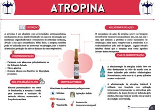 MECANISMOS DE AÇÃO
EFEITOS ADVERSOS
DEFINIÇÃO
VIAS DE ADMINISTRAÇÃO
CONTRAINDICAÇÃO
A atropina é um alcaloide com propriedades antimuscarínicas,
medicamento de uso injetável indicado em casos de intoxicação por
inseticidas organofosforados e tratamento de arritmias cardíacas,,
devido a sua ação antiarrítmica. Além disso, a atropina também
pode ser utilizada antes de anestesias em cirurgias, com o objetivo
de reduzir a produção de saliva e de muco do trato respiratório.
O mecanismo de ação da atropina ocorre no bloqueio
reversível de receptores muscarínicos (m1, m2, m3, m4 e
m5), que utilizam a proteína G como mecanismo de
sinalização. Além disso, compete com a Acetilcolina e os
Colinomiméticos pelo sítio de ligação. Alguns estudos
também dizem que a atropina atua como agonista
inverso desses receptores.
A administração da atropina colírio deve ser
feita diretamente no olho de acordo com as
doses indicadas pelo médico oftalmologista.
Normalmente, varia entre 1 a 2 gotas, aplicadas
no saco conjuntival.
A administração da atropina injetável é
utilizada nos hospitais com aplicação
intravenosa, intramuscular ou subcutânea pelo
enfermeiro. As doses devem ser indicadas pelo
médico, visto que varia de acordo com a idade e
da condição a ser tratada.
Altas doses do medicamento pode provocar:
Midríase
Boca seca
Taquicardia
Agitação e delírio
Aumento da
temperatura corporal
Pacientes com glaucoma, principalmente se
for de ângulo fechado
Úlcera gástrica
Homens idosos com histórico de hiperplasia
prostática
SUA UTILIZAÇÃO NA UTI
Sistema parassimpático: em casos
de bradicardia, a atropina é usada
para aumentar a condução do
estímulo elétrico, aumentando a
frequência cardíaca
Atropina
Atropina
21
Rei dos Resumos © Todos os direitos reservados
Licenciado
para
-
Elainne
Ferreira
silva
-
52213552215
-
Protegido
por
Eduzz.com
 