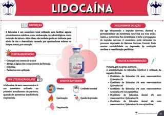 MECANISMOS DE AÇÃO
EFEITOS ADVERSOS
DEFINIÇÃO
A lidocaína é um anestésico local utilizado para facilitar alguns
procedimentos médicos como endoscopia, ou odontológicos como
remoção de tártaro. Além disso, ela também pode ser indicada para
alívio da dor e desconforto causado por queimaduras solares ou
herpes zoster, por exemplo.
Ela age bloqueando o impulso nervoso, diminui a
permeabilidade da membrana neuronal aos íons sódio.
Assim, a membrana fica estabilizada e inibe a propagação
do impulso nervoso. O anestésico pode estimular ou
provocar depressão do Sistema Nervoso Central. Pode
ocorrer excitabilidade ou depressão da condução
cardíaca e vasodilatação periférica.
CONTRAINDICAÇÃO
Crianças com menos de 5 anos
Alergia a algum dos componentes da fórmula.
Grávidas
Pacientes com epilepsia
SUA UTILIZAÇÃO NA UTI
A lidocaína 2% sem vasoconstritor é
um anestésico utilizado no
primeiro atendimento do paciente,
quando ele apresentar insuficiência
respiratória.
VIAS DE ADMINISTRAÇÃO
Cloridrato de lidocaína 1% sem vasoconstritor:
Xylocaína 1%
Cloridrato de lidocaína 2% sem vasoconstritor:
Xylocaína 1%
Cloridrato de lidocaína 2% com vasoconstritor:
Xylocaína 2% com epinefrina
Cloridrato de lidocaína dental 2% sem
vasoconstritor: Xylocaína 2%
Cloridrato de lidocaína dental 2% com
vasoconstritor: Xylocaína 2% com epinefrina
Pomada, gel ou spray, injetável.
A administração de lidocaína injetável é utilizada da
seguinte forma:
Vômito
Queimação
Taquicardia
Confusão mental
Queda da pressão
Lidocaína
Lidocaína
22
Rei dos Resumos © Todos os direitos reservados
Licenciado
para
-
Elainne
Ferreira
silva
-
52213552215
-
Protegido
por
Eduzz.com
 