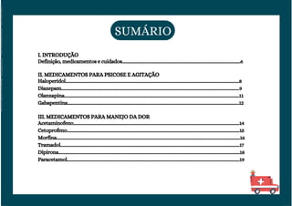 SUMÁRIO
I. INTRODUÇÃO
Definição, medicamentos e cuidados.............................................................................................................6
II. MEDICAMENTOS PARA PSICOSE E AGITAÇÃO
Haloperidol................................................................................................................................................................8
Diazepam....................................................................................................................................................................9
Olanzapina.................................................................................................................................................................11
Gabapentina..............................................................................................................................................................12
III. MEDICAMENTOS PARA MANEJO DA DOR
Acetaminofeno.........................................................................................................................................................14
Cetoprofeno...............................................................................................................................................................15
Morfina.........................................................................................................................................................................16
Tramadol.....................................................................................................................................................................17
Dipirona.......................................................................................................................................................................18
Paracetamol...............................................................................................................................................................19
Licenciado
para
-
Elainne
Ferreira
silva
-
52213552215
-
Protegido
por
Eduzz.com
 