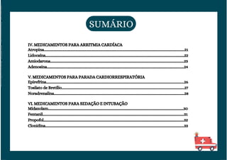 VI. MEDICAMENTOS PARA SEDAÇÃO E INTUBAÇÃO
Midazolam.................................................................................................................................................................30
Fentanil........................................................................................................................................................................31
Propofol.......................................................................................................................................................................32
Clonidina.....................................................................................................................................................................33
IV. MEDICAMENTOS PARA ARRITMIA CARDÍACA
Atropina.......................................................................................................................................................................21
Lidocaína.....................................................................................................................................................................22
Amiodarona...............................................................................................................................................................23
Adenosina...................................................................................................................................................................24
V. MEDICAMENTOS PARA PARADA CARDIORRESPIRATÓRIA
Epirefrina....................................................................................................................................................................26
Tosilato de Bretílio..................................................................................................................................................27
Noradrenalina...........................................................................................................................................................28
SUMÁRIO
Licenciado
para
-
Elainne
Ferreira
silva
-
52213552215
-
Protegido
por
Eduzz.com
 