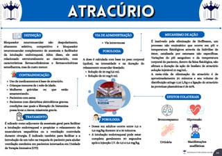 Bloqueador neuromuscular não despolarizante,
altamente seletivo, competitivo e bloqueador
neuromuscular complemento de anestesia e facilitador
da intubação endotraqueal. Além disso, ele está
relacionado estruturalmente ao cisatracúrio, com
características farmacodinâmicas e farmacocinéticas
semelhantes, mas de custo menor.
DEFINIÇÃO
É ndicado como adjuvante da anestesia geral para facilitar
a intubação endotraqueal e propiciar o relaxamento da
musculatura esquelética ou a ventilação controlada
durante cirurgia. É indicado também para facilitar a a
introdução de um tubo na traqueia do paciente para ajudar
ventilação mecânica em pacientes internados em Unidade
de Terapia Intensiva (UTI)
TRATAMENTO
CONTRAINDICAÇÃO
Uso de medicamentos à base de atracúrio.
Crianças menores de 1 mês de idade.
Mulheres grávidas ou que estão
amamentando.
Pacientes com asma
Pacientes com distúrbios eletrolíticos graves;
condições nas quais a liberação de histamina
possa levar a riscos; miastenia gravis.
Via intravenosa
VIA DE ADMINISTRAÇÃO
POSOLOGIA
Solução de 25 mg/2,5 mL
Solução de 50 mg/5 mL
A dose é calculada com base no peso corporal
(quilos), na intensidade e na duração do
relaxamento muscular desejado.
MECANISMO DE AÇÃO
É inativado pela eliminação de Hoffmann, um
processo não enzimático que ocorre em pH e
temperatura fisiológicos através da hidrólise de
éster, catalisada por esterases não específicas.
Variações do pH sanguíneo e da temperatura
corporal do paciente, dentro da faixa fisiológica, não
afetam a duração da ação de besilato de atracúrio
solução injetável 10 mg/mL.
A meia-vida de eliminação do atracúrio é de
aproximadamente 20 minutos e seu volume de
distribuição atinge 0,16 L/kg e a ligação do atracúrio
às proteínas plasmáticas é de 82%.
EFEITOS COLATERAIS
POSOLOGIA
Doses em adultos ocorre entre 0,3 e
0,6 mg/kg durante 15 a 35 minutos.
A intubação endotraqueal pode estar
completa geralmente 90 segundos
após a injecção I.V. de 0,5 a 0,6 mg/kg.
Hipotensão
Broncoespasmo
Manifestações
anafiláticas
Urticária
atracúrio
atracúrio
44
Rei dos Resumos © Todos os direitos reservados
Licenciado
para
-
Elainne
Ferreira
silva
-
52213552215
-
Protegido
por
Eduzz.com
 