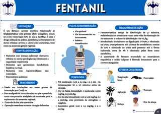 É um fármaco opióide sintético relacionado às
fenilpiperidinas com potente efeito analgésico, sendo
50 á 100 vezes mais forte do que a morfina. É uma e
droga utilizada na prática anestésica, no tratamento de
dores crônicas severas e dores pós-operatórias, bem
como na anestesia geral e regional.
DEFINIÇÃO
Usado em intubações em casos graves de
internação por Covid-19
Para analgesia de curta duração, em pós operatório,
como componente analgésico da anestesia geral e
suplemento da anestesia regional.
Controle da dor pós operatória
Operação cesariana ou outra cirurgia abdomina
TRATAMENTO
CONTRAINDICAÇÃO
Pacientes com doença pulmonar obstrutiva
crônica ou outras patologias que diminuem a
capacidade respiratória
Pacientes que apresentam insuficiência
hepática ou renal.
Pacientes com hipotireoidismo não
controlado.
Dependentes químicos
Via epidural
Via intramuscular ou
intravenosa.
Adesivo
transdérmico
VIA DE ADMINISTRAÇÃO
POSOLOGIA
Pré medicação: 0,05 a 0,1 mg, 1 a 2 mL via
intramuscular 30 a 60 minutos antes da
cirurgia.
Dor de baixa intensidade e moderada: 0,002
mg/kg, 0,04 mL/kg.
Dor de alta intensidade: 0,02 a 0,05 mg/kg, 0,4
a 1mL/kg, com protóxido de nitrogênio e
oxigênio.
Anestésico geral: 0,05 a 0,1 mg/kg, 1 a 2
mL/kg.
MECANISMO DE AÇÃO
Farmacocinética: tempo de distribuição de 1,7 minutos,
redistribuição de 13 minutos e uma meia-vida de eliminação de
219 minutos e o volume de distribuição é de 4 L/kg
Metabolizado inicialmente no fígado pela CYP3A4, e eliminado
na urina, principalmente sob a forma de metabólitos e menos
de 10% é eliminado na urina está presente sob a forma
inalterada, cerca de 9% é eliminado pelas fezes como
metabólito.
A quantidade de fármaco acumulado na musculatura
esquelética e tecido adiposo é liberada lentamente para a
corrente sanguínea
EFEITOS COLATERAIS
Respiração
lenta
Agitação
Soluço
Convulsão
Tontura
Dor de abeça
Fentanil
Fentanil
46
Rei dos Resumos © Todos os direitos reservados
Licenciado
para
-
Elainne
Ferreira
silva
-
52213552215
-
Protegido
por
Eduzz.com
 