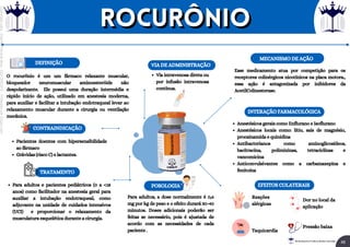 O rocurônio é um um fármaco relaxante muscular,
bloqueador neuromuscular aminoesteróide não
despolarizante. Ele possui uma duração intermédia e
rápido início de ação, utilizado em anestesia moderna,
para auxiliar e facilitar a intubação endotraqueal levar ao
relaxamento muscular durante a cirurgia ou ventilação
mecânica.
DEFINIÇÃO
Para adultos e pacientes pediátricos (0 a <18
anos) como facilitador na anestesia geral para
auxiliar a intubação endotraqueal, como
adjuvante na unidade de cuidados intensivos
(UCI) e proporcionar o relaxamento da
musculatura esquelética durante a cirurgia.
TRATAMENTO
CONTRAINDICAÇÃO
Pacientes doentes com hipersensibilidade
ao fármaco
Grávidas (risco C) e lactantes.
Via intravenosa direta ou
por infusão intravenosa
contínua.
VIA DE ADMINISTRAÇÃO
POSOLOGIA
Para adultos, a dose normalmente é 0,6
mg por kg de peso e o efeito durará 30-40
minutos. Doses adicionais poderão ser
feitas se necessário, pois é ajustada de
acordo com as necessidades de cada
paciente .
MECANISMO DE AÇÃO
Esse medicamento atua por competição para os
receptores colinérgicos nicotínicos na placa motora.,
essa ação é antagonizada por inibidores da
AcetilColinesterase.
EFEITOS COLATERAIS
Reações
alérgicas
Taquicardia
Dor no local da
aplicação
Pressão baixa
INTERAÇÃO FARMACOLÓGICA
Anestésicos gerais como Enflurano e Isoflurano
Anestésicos locais como: lítio, sais de magnésio,
procainamida e quinidina
Antibacterianos como aminoglicosídeos,
bacitracina, polimixinas, tetraciclinas e
vancomicina
Anticonvulsivantes como a carbamazepina e
fenitoína
ROCURÔNIO
ROCURÔNIO
48
Rei dos Resumos © Todos os direitos reservados
Licenciado
para
-
Elainne
Ferreira
silva
-
52213552215
-
Protegido
por
Eduzz.com
 