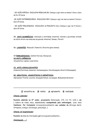 - DE AÇÃO RÁPIDA- INSULINA REGULAR (R): Começa a agir mais ou menos 1 hora e dura
de 8 a 14 horas.
-DE AÇÃO INTERMEDIÁRIA- INSULINA NPH: Começa a agir em mas ou menos 2 horas e
dura 24 horas.
- DE AÇÃO PROLONGADA- INSULINA ULTRALENTA (UL): Começa a agir em 4 horas e
dura 26 horas.
15. ANTI-DIARRÉICOS: Diminuem a motilidade intestinal, inibindo a peristalse através
do efeito direto nos músculos da parede intestinal. Imosec, Floratil.
16. LAXANTES: Bisacodil, Humectol, Glicerina (para enema)
17.FERRUGINOSOS: Sulfato Ferroso, Noripurum
18.ANTI-LIPÊMICOS
Sinvastatina, Lipless, Lavartatina
19. ANTI-CONVULSIVANTES
Hidantal (Fenitoína), Gadernal, Carbamazepina, Oxcarbazepina, Rivotril (Clonazepan)
20. SEDATIVOS, ANSOLÍTICOS E HIPNÓTICOS
Alprazolan/ Frontal, Lexotan, Diazepan/Valium, Lorazepam, Midazolam/dormonid
___________________________________________________________________
E- encontra-se R- relata A- apresenta R- realizado
(Cliente admitido)
Paciente admitido no 8º andar, proveniente (Internação, UTI, C.C, PS, UCO...), em
( cadeira de rodas, maca, deambulando) acompanhado pela enfermagem, (com, sem)
familiares. Por tratamento (cirurgia/procedimento) aos cuidados da (Cirurgia Geral,
Ortopedia, urologia, Cardiologia, ginecologia...).
(Cliente Já hospitalizado)
Paciente no (dias de internação), por (cirurgia/procedimento)....
(Continuação ...)
 