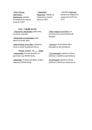 -Febre, Pirexia,
hipertermia,
Hiperpirexia: aumento
da temperatura corporal
acima de 37,8ºC
- Hipotermia,
Hipopirexia: redução da
temperatura corporal
abaixo de 35ºC
- Subfebril, Febrícula:
Aumento da temperatura
corporal de 37,1ºC até
37,7º
Pulso- P 60-80 bat/min
- Taquicardia, taquisfigmia: pulso acima
do normal, acelerado
- Bradicardia ou bradisfigmia: pulso
abaixo do normal, lento,
-Pulso irregular ou arrítmico: os
intervalos entre os batimentos são
desiguais.
-Pulso filiforme, fraco débil: redução da
força ou volume do pulso periférico.
- Dicrótico: os batimentos dão a
impressão de dois batimentos
Pressão Arterial- PA ___ mmHg
- Hipertensão: PA acima da média, no
geral maior que 150/90 mmHg
-Hipotensão: PA abaixo da média, no geral
menos que 100/60 mmHg
- PA convergente: quando os valores
sistólicos e diastólicos aproximam-se
-PA divergente: quando os valores
sistólicos e diastólicos distanciam-se
 