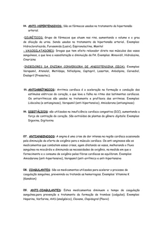04. ANTI-HIPERTENSIVOS: São os fármacos usados no tratamento da hipertensão
    arterial.

-DIURÉTICOS: Grupo de fármacos que atuam nos rins, aumentando o volume e o grau
de diluição da urina. Sendo usados no tratamento da hipertensão arterial.. Exemplos:
Hidrocloratiazida, Furosemida (Lasix), Espironolactina, Manitol
- VASODILATADORES: Drogas que tem efeito relaxador direto nos músculos dos vasos
sanguíneos, o que leva a vasodilatação e diminuição da PA. Exemplos: Minoxidil, Hidralazina,
Cinarizina

-INIBIDORES DA ENZIMA CONVERSORA DE ANGIOTENSINA (IECA): Exemplos:
Verapamil, Atenolol, Metildopa, Nifedipina, Captopril, Losartan, Anlodipino, Carvediol,
Enalapril (Pressotec).




05. ANTIARRÍTMICOS: Arritmia cardíaca é a aceleração na formação e condução dos
    estímulos elétricos do coração, o que leva a falha no ritmo dos batimentos cardíacos.
    Os antiarrítmicos são usados no tratamento e profilaxia das arritmias. Exemplos:
    Lidocaína (e antianginoso), Verapamil (anti-hipertensivo), Amiodarona (antianginoso)


06. DIGITÁLICOS: são utilizados na insuficiência cardíaca congestiva (ICC), aumentando a
    força de contração do coração. São extraídos de plantas do gênero digitalis. Exemplos:
    Digoxina, Digitoxina




07. ANTIANGINOSOS: A angina é uma crise de dor intensa na região cardíaca ocasionado
pela diminuição da oferta de oxigênio para o músculo cardíaco. Os anti-anginosos são os
medicamentos que combatem essas crises, agem dilatando os vasos, melhorando o fluxo
sanguíneo no miocárdio e diminuindo as necessidades de oxigênio, na medida em que o
fornecimento e o consumo de oxigênio pelas fibras cardíacas se equilibram. Exemplos:
Amiodarona (anti-hipertensivo), Verapamil (anti-arrítmico e anti-hipertensivo



08. COAGULANTES: São os medicamentos utilizados para acelerar o processo de
coagulação sanguínea, prevenindo ou tratando as hemorragias. Exemplos: Vitamina K
(Kanakion)



09. ANTI-COAGULANTES: Estes medicamentos diminuem o tempo de coagulação
sanguínea,para prevenção e tratamento da formação de trombos (coágulos). Exemplos:
Heparina, Varfarina, AAS (analgésico), Clexane, Clopidogrel (Plavix)
 