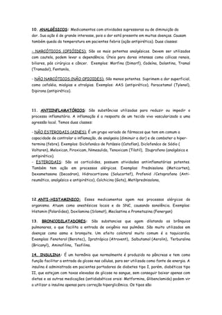 10. ANALGÉSICOS: Medicamentos com atividades supressoras ou de diminuição da
dor. Sua ação é de grande interesse, pois a dor está presente em muitas doenças. Causam
também queda da temperatura em pacientes febris (ação antipirética). Duas classes:

- NARCÓTICOS (OPIÓIDES): São os mais potentes analgésicos. Devem ser utilizados
com cautela, podem levar a dependência. Úteis para dores intensas como cólicas renais,
biliares, pós cirúrgica e câncer. Exemplos: Morfina (Dimorf), Codeína, Dolantina, Tramal
(Tramadol), Fentanila,

- NÃO NARCÓTICOS (NÃO OPIOIDES): São menos potentes. Suprimem a dor superficial,
como cefaléia, mialgias e atralgias. Exemplos: AAS (antipirético), Paracetamol (Tylenol),
Dipirona (antipirético).




11. ANTIINFLAMATÓRIOS: São substâncias utilizadas para reduzir ou impedir o
processo inflamatório. A inflamação é a resposta de um tecido vivo vascularizado a uma
agressão local. Temos duas classes:

- NÃO ESTERODAIS (AINES): É um grupo variado de fármacos que tem em comum a
capacidade de controlar a inflamação, de analgesia (diminuir a dor) e de combater a hiper-
termina (febre). Exemplos: Diclofenáco de Potássio (Cataflan), Diclofenáco de Sódio (
Voltaren), Meloxican, Piroxicam, Nimesulida, Tenoxicam (Tilatil), Ibuprofeno (analgésica e
antipirético).
- ESTERODAIS: São os corticóides, possuem atividades antiinflamatórias potentes.
Também tem ação em processos alérgicos. Exemplos: Prednisolona (Meticorten),
Dexametasona (Decadron), Hidrocortizona (Solucortef), Profenid /Cetoprofeno (Anti-
reumático, analgésico e antipirético), Colchicina (Gota), Metilprednisolona,




12.ANTI-HISTAMINICO:           Esses medicamentos agem nos processos alérgicos do
organismo. Atuam como anestésicos locais e do SNC, causando sonolência. Exemplos:
Histamin (Polaróides), Doxilamina (Silomat), Meclastina e Prometazina (Fenergan)

13.   BRONCODILATADORES:              São substancias que agem dilatando os brônquios
pulmonares, o que facilita a entrada de oxigênio nos pulmões. São muito utilizados em
doenças como asma e bronquite. Um efeito colateral muito comum é a taquicardia.
Exemplos: Fenoterol (Berotec), Ipratrópico (Atrovent), Salbutamol (Aerolin), Terburalina
(Bricanyl), Aminofilina, Teofilina.

14. INSULINA: É um hormônio que normalmente é produzido no pâncreas e tem como
função facilitar a entrada da glcose nas células, para ser utilizada como fonte de energia. A
insulina é administrada em pacientes portadores de diabetes tipo I, porém, diabéticos tipo
II, que estejam com taxas elevadas de glicose no sangue, sem conseguir baixar apenas com
dietas e as outras medicações (antidiabéticos orais: Metformina, Glibenclamida) podem vir
a utilizar a insulina apenas para correção hiperglicêmica. Os tipos são:
 