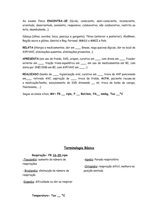 Ao exame físico ENCONTRA-SE (lúcido, consciente, semi-consciente, inconsciente,
orientado, desorientado, sonolento, responsivo, colaborativo, não colaborativo, restrito ao
leito, deambulando...).

Cabeça (olhos, ouvidos, boca, pescoço e garganta), Tórax (anterior e posterior), Abdômen,
Região sacra e glútea, Genital e Reg. Perianal, MMSS e MMII e Pele.

RELATA (Alergia a medicamentos, dor em ___, êmese, nega queixas álgicas, dor no local de
AVP/AVC, eliminações ausentes, eliminações presentes...)

APRESENTA (em uso de fralda, SVD, uropen, curativo em ___, com dreno em ___, fixador
externo em ___, tração trans-equelética em ___, em uso de medicamentos em BI, com
dieta por SNE/SNG em BI, com AVP/AVC em ___...)

REALIZADO (banho de ___, higienização oral, curativo em ___, troca de AVP puncionado
em___, retirado AVC, aspiração de ___, troca de fralda, MCPM, paciente recusa-se
a medicação/banho, esvaziamento de SVD drenando __ ml, troca de bolsa de caraya,
fleetenema, ...)

Segue os sinais vitais, MV+ FR __ irpm, P __ Bat/min, PA__ mmhg, Tax __ºC




                                  Terminologia Básica

        Respiração- FR 16-20 irpm
-Taquipnéia: aumento do número de                -Apnéia: Parada respiratória
respirações
                                                 -Ortopnéia: respiração difícil, melhora na
- Bradipnéia: diminuição do número de            posição sentada
respiração

-Dispnéia: dificuldade ou dor ao respirar




        Temperatura- Tax __ ºC
 