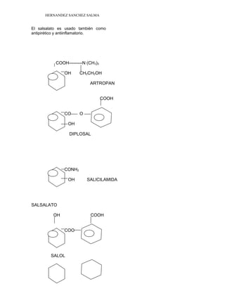 HERNANDEZ SANCHEZ SALMA
El salsalato es usado también como
antipirético y antiinflamatorio.
COOH---------N (CH3)3
OH CH2CH2OH
ARTROPAN
COOH
CO O
OH
DIPLOSAL
CONH2
OH SALICILAMIDA
SALSALATO
OH COOH
COO
SALOL
 